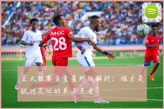 五大联赛含金量终极解析:谁才是欧洲足坛的真正王者?