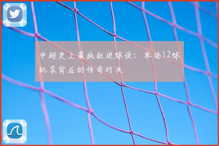 中超史上最疯狂进球夜：单场12球纪录背后的传奇对决