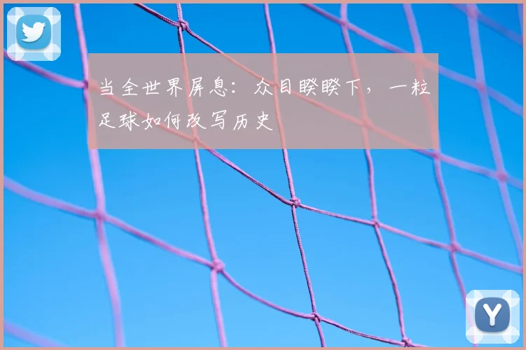 当全世界屏息:众目睽睽下,一粒足球如何改写历史