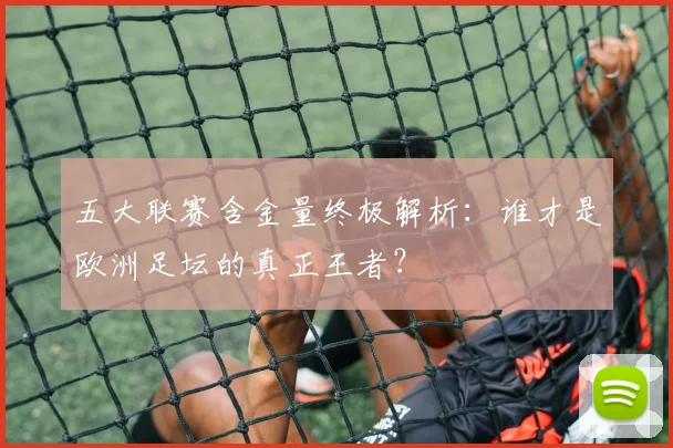 五大联赛含金量终极解析:谁才是欧洲足坛的真正王者?