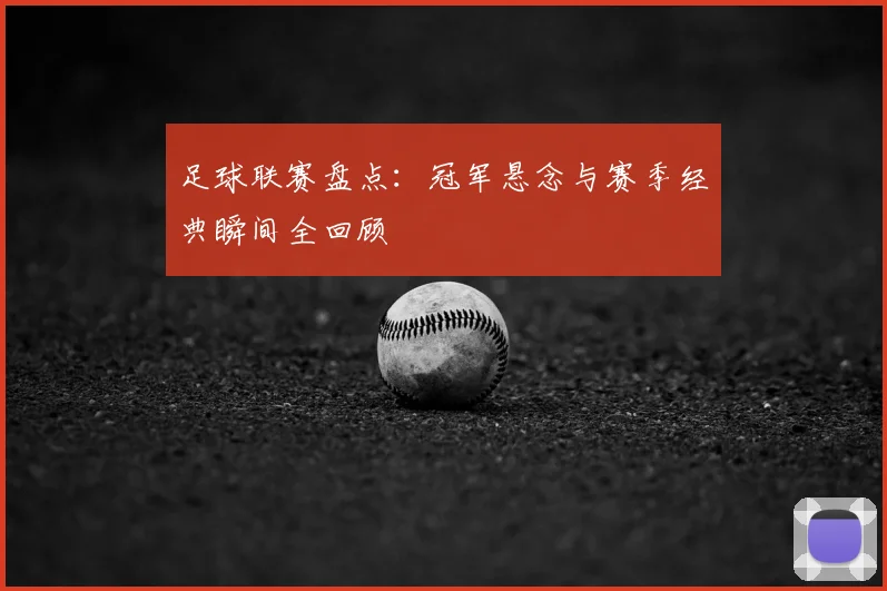 足球联赛盘点:冠军悬念与赛季经典瞬间全回顾
