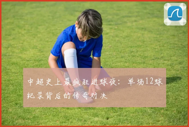 中超史上最疯狂进球夜：单场12球纪录背后的传奇对决