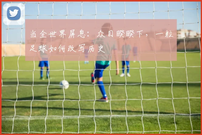 当全世界屏息：众目睽睽下，一粒足球如何改写历史