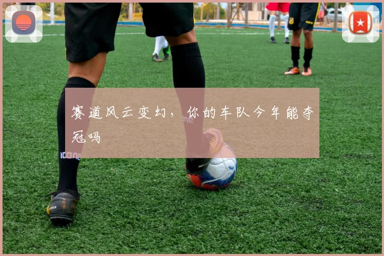 赛道风云变幻,你的车队今年能夺冠吗