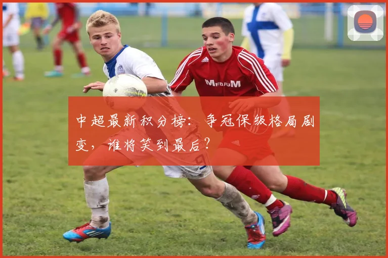 中超最新积分榜：争冠保级格局剧变，谁将笑到最后？